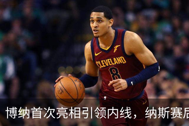 博纳首次亮相引领内线，纳斯赛后称赞表现出色